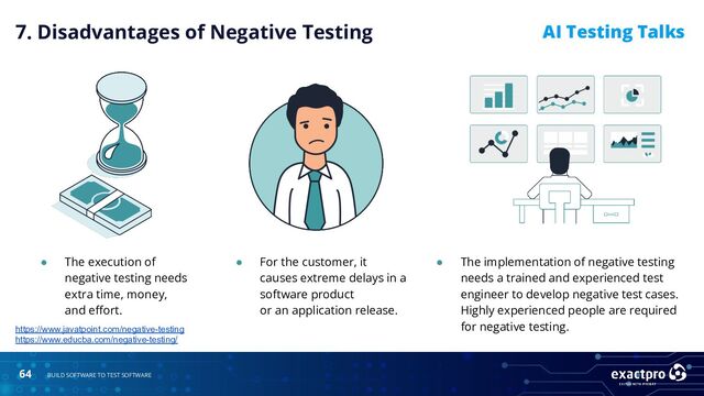 64 BUILD SOFTWARE TO TEST SOFTWARE
AI Testing Talks
● The execution of
negative testing needs
extra time, money,
and eﬀort.
https://www.javatpoint.com/negative-testing
https://www.educba.com/negative-testing/
7. Disadvantages of Negative Testing
● For the customer, it
causes extreme delays in a
software product
or an application release.
● The implementation of negative testing
needs a trained and experienced test
engineer to develop negative test cases.
Highly experienced people are required
for negative testing.
