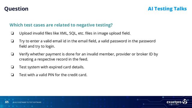 65 BUILD SOFTWARE TO TEST SOFTWARE
AI Testing Talks
Which test cases are related to negative testing?
❏ Upload invalid ﬁles like XML, SQL, etc. ﬁles in image upload ﬁeld.
❏ Try to enter a valid email id in the email ﬁeld, a valid password in the password
ﬁeld and try to login.
❏ Verify whether payment is done for an invalid member, provider or broker ID by
creating a respective record in the feed.
❏ Test system with expired card details.
❏ Test with a valid PIN for the credit card.
Question
