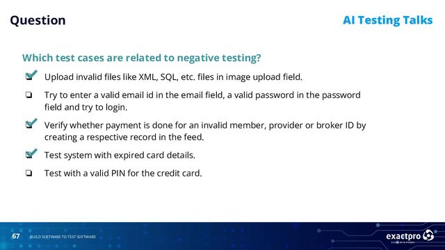 67 BUILD SOFTWARE TO TEST SOFTWARE
AI Testing Talks
Which test cases are related to negative testing?
❏ Upload invalid ﬁles like XML, SQL, etc. ﬁles in image upload ﬁeld.
❏ Try to enter a valid email id in the email ﬁeld, a valid password in the password
ﬁeld and try to login.
❏ Verify whether payment is done for an invalid member, provider or broker ID by
creating a respective record in the feed.
❏ Test system with expired card details.
❏ Test with a valid PIN for the credit card.
Question
