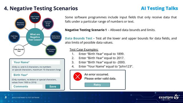 8 BUILD SOFTWARE TO TEST SOFTWARE
AI Testing Talks
Test Case Examples:
1. Enter “Birth Year” equal to 1899.
2. Enter “Birth Year” equal to 2017.
3. Enter “Birth Year” equal to -2000.
4. Enter “Your Name” equal to “John123”.
4. Negative Testing Scenarios
What are
Negative
Test Cases?
Data Bounds
Test
Field Size
Test
Necessary
Data Entry
Data Format/
Type Test
Implanted
Single
Quote
Performance
Modification
Web Session
Testing
An error occurred.
Please enter valid data.
Retry
Your Name*
Your Name*
(Only a-z and A-Z characters, no numbers
or special characters, maximum 10 characters long)
(Only numbers, no letters or special characters,
values from 1900 to 2016)
Birth Year*
Comments Save
Some software programmes include input ﬁelds that only receive data that
falls under a particular range of numbers or text.
Negative Testing Scenario 1 – Allowed data bounds and limits.
Data Bounds Test – Test all the lower and upper bounds for data ﬁelds, and
also limits of possible data values.
