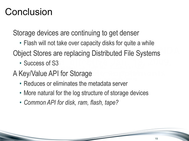Seagate Confidential: Subject to NDA
No. 77103, effective Jan. 18, 2009,
and all applicable supplements
Conclusion
Storage devices are continuing to get denser
• Flash will not take over capacity disks for quite a while
Object Stores are replacing Distributed File Systems
• Success of S3
A Key/Value API for Storage
• Reduces or eliminates the metadata server
• More natural for the log structure of storage devices
19
• Common API for disk, ram, flash, tape?

