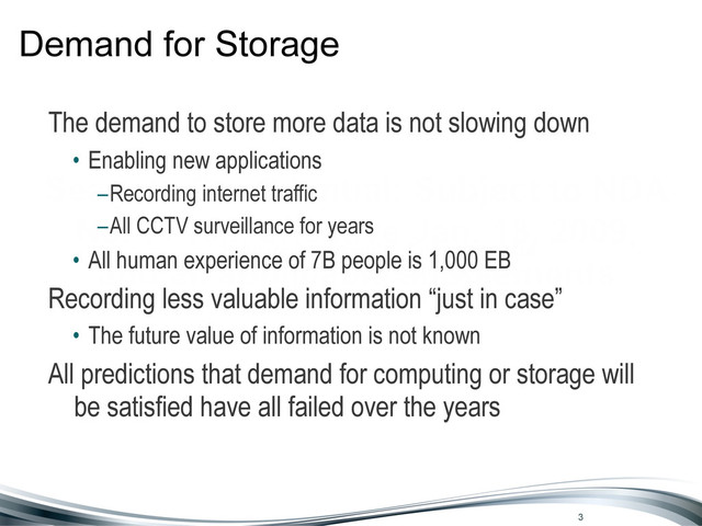 Seagate Confidential: Subject to NDA
No. 77103, effective Jan. 18, 2009,
and all applicable supplements
Demand for Storage
The demand to store more data is not slowing down
• Enabling new applications
–Recording internet traffic
–All CCTV surveillance for years
• All human experience of 7B people is 1,000 EB
Recording less valuable information “just in case”
• The future value of information is not known
All predictions that demand for computing or storage will
be satisfied have all failed over the years
3
