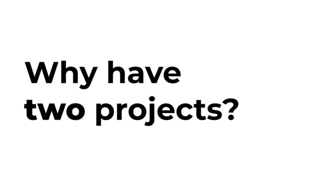 Why have
two projects?
