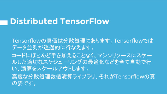 Distributed TensorFlow
Tensorflowの真価は分散処理にあります。Tensorflowでは
データ並列が透過的に行なえます。
コードにほとんど手を加えることなく、マシンリソースにスケー
ルした適切なスケジューリングの最適化などを全て自動で行
い、演算をスケールアウトします。
高度な分散処理数値演算ライブラリ、それがTensorflowの真
の姿です。
