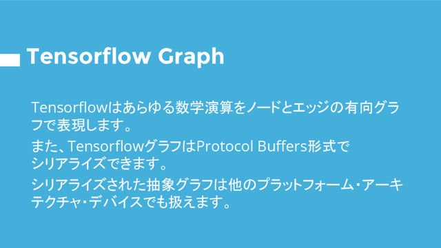 Tensorflow Graph
Tensorflowはあらゆる数学演算をノードとエッジの有向グラ
フで表現します。
また、TensorflowグラフはProtocol Buffers形式で
シリアライズできます。
シリアライズされた抽象グラフは他のプラットフォーム・アーキ
テクチャ・デバイスでも扱えます。
