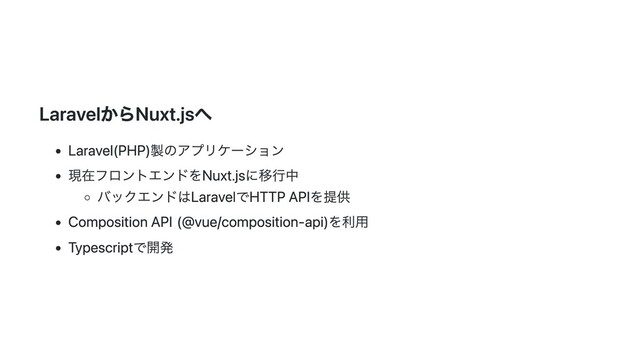 LaravelからNuxt.jsへ
Laravel(PHP)製のアプリケーション
現在フロントエンドをNuxt.jsに移行中
バックエンドはLaravelでHTTP APIを提供
Composition API(@vue/composition-api)を利用
Typescriptで開発
