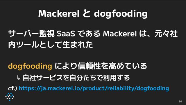 Mackerel と dogfooding
サーバー監視 SaaS である Mackerel は、元々社
内ツールとして生まれた
dogfooding により信頼性を高めている
↳ 自社サービスを自分たちで利用する
cf.) https://ja.mackerel.io/product/reliability/dogfooding
14

