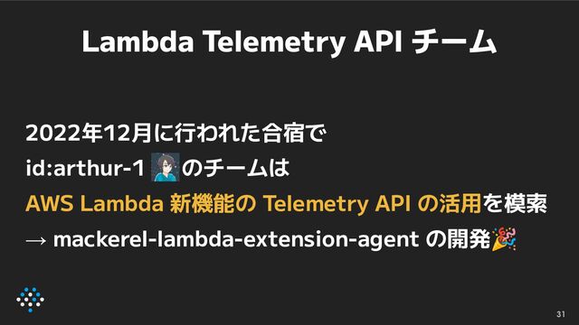 Lambda Telemetry API チーム
2022年12月に行われた合宿で
id:arthur-1 のチームは
AWS Lambda 新機能の Telemetry API の活用を模索
→ mackerel-lambda-extension-agent の開発🎉
31
