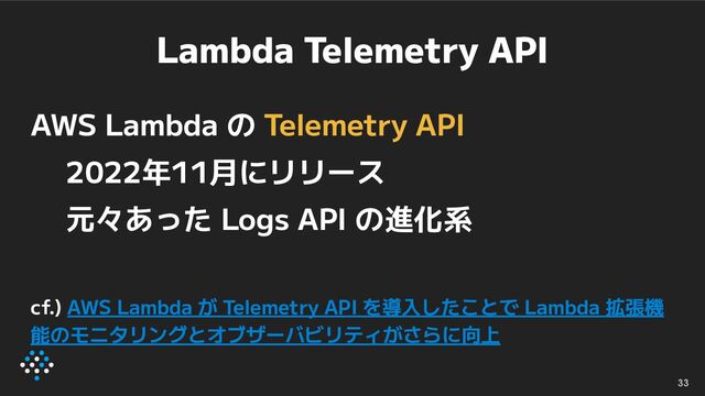 Lambda Telemetry API
AWS Lambda の Telemetry API
2022年11月にリリース
元々あった Logs API の進化系
cf.) AWS Lambda が Telemetry API を導入したことで Lambda 拡張機
能のモニタリングとオブザーバビリティがさらに向上
33
