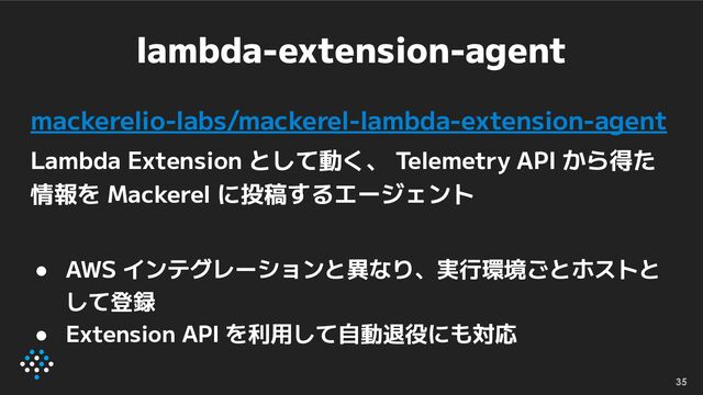 lambda-extension-agent
mackerelio-labs/mackerel-lambda-extension-agent
Lambda Extension として動く、 Telemetry API から得た
情報を Mackerel に投稿するエージェント
● AWS インテグレーションと異なり、実行環境ごとホストと
して登録
● Extension API を利用して自動退役にも対応
35
