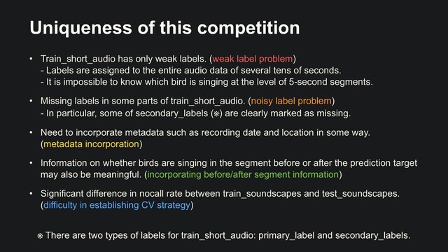 Uniqueness of this competition
• Train_short_audio has only weak labels. (weak label problem)
 
- Labels are assigned to the entire audio data of several tens of seconds.
 
- It is impossible to know which bird is singing at the level of 5-second segments.


• Missing labels in some parts of train_short_audio. (noisy label problem)
 
- In particular, some of secondary_labels (※) are clearly marked as missing.


• Need to incorporate metadata such as recording date and location in some way.
 
(metadata incorporation)


• Information on whether birds are singing in the segment before or after the prediction target
may also be meaningful. (incorporating before/after segment information)


• Significant difference in nocall rate between train_soundscapes and test_soundscapes.
(difficulty in establishing CV strategy)
※ There are two types of labels for train_short_audio: primary_label and secondary_labels.

