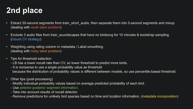 2nd place
• Extract 30-second segments from train_short_audio, then separate them into 5-second segments and mixup.
 
(dealing with weak label problem)


• Exclude 3 audio files from train_soundscapes that have no birdsong for 10 minutes & bootstrap sampling.
 
(robust CV strategy)


• Weighting using rating column in metadata / Label smoothing
 
(dealing with noisy label problem)


• Tips for threshold selection
 
- LB has a lower nocall rate than CV, so lower threshold to predict more birds.
 
- It is nonsense to use a single probability value as threshold
 
because the distribution of probability values is different between models, so use percentile-based threshold.


• Other tips (post-processing)
 
- Modify individual probability values based on average predicted probability of each bird.
 
- Use anterior-posterior segment information.
 
- Take into account results of nocall detector.
 
- Remove predictions for unlikely bird species based on time and location information. (metadata incorporation)
