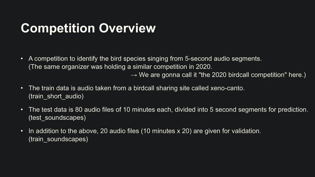 Competition Overview
• A competition to identify the bird species singing from 5-second audio segments.
 
(The same organizer was holding a similar competition in 2020.
 
→ We are gonna call it "the 2020 birdcall competition" here.)


• The train data is audio taken from a birdcall sharing site called xeno-canto.
 
(train_short_audio)


• The test data is 80 audio files of 10 minutes each, divided into 5 second segments for prediction.
(test_soundscapes)


• In addition to the above, 20 audio files (10 minutes x 20) are given for validation.
(train_soundscapes)
