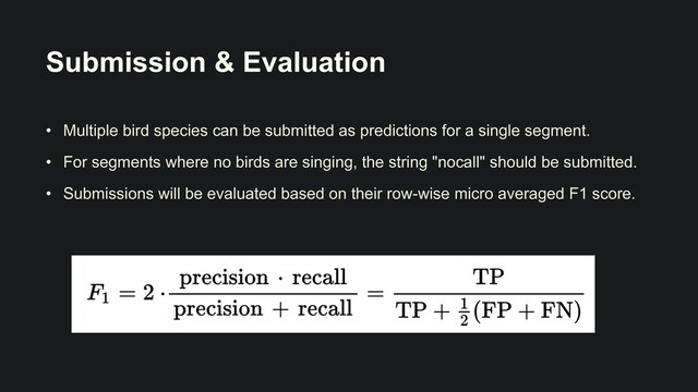 Submission & Evaluation
• Multiple bird species can be submitted as predictions for a single segment.


• For segments where no birds are singing, the string "nocall" should be submitted.


• Submissions will be evaluated based on their row-wise micro averaged F1 score.

