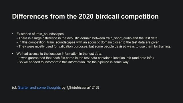 Differences from the 2020 birdcall competition
• Existence of train_soundscapes
 
- There is a large difference in the acoustic domain between train_short_audio and the test data.
 
- In this competition, train_soundscapes with an acoustic domain closer to the test data are given.
 
- They were mostly used for validation purposes, but some people devised ways to use them for training.


• We had access to the location information in the test data.
 
- It was guaranteed that each file name in the test data contained location info (and date info).
 
- So we needed to incorporate this information into the pipeline in some way.
(cf. Starter and some thoughts by @hidehisaarai1213)
