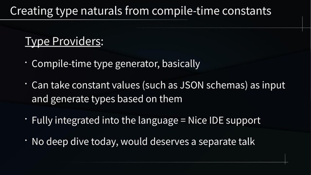Creating type naturals from compile-time constants
Type Providers:
• Compile-time type generator, basically
• Can take constant values (such as JSON schemas) as input
and generate types based on them
• Fully integrated into the language = Nice IDE support
• No deep dive today, would deserves a separate talk
