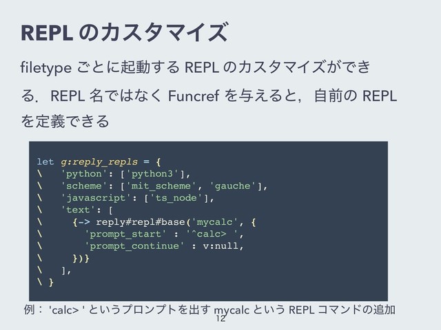 REPL ͷΧελϚΠζ
ﬁletype ͝ͱʹىಈ͢Δ REPL ͷΧελϚΠζ͕Ͱ͖
ΔɽREPL ໊Ͱ͸ͳ͘ Funcref Λ༩͑Δͱɼࣗલͷ REPL
ΛఆٛͰ͖Δ
let g:reply_repls = {
\ 'python': ['python3'],
\ 'scheme': ['mit_scheme', 'gauche'],
\ 'javascript': ['ts_node'],
\ 'text': [
\ {-> reply#repl#base('mycalc', {
\ 'prompt_start' : '^calc> ',
\ 'prompt_continue' : v:null,
\ })}
\ ],
\ }
ྫɿ 'calc> ' ͱ͍͏ϓϩϯϓτΛग़͢ mycalc ͱ͍͏ REPL ίϚϯυͷ௥Ճ


