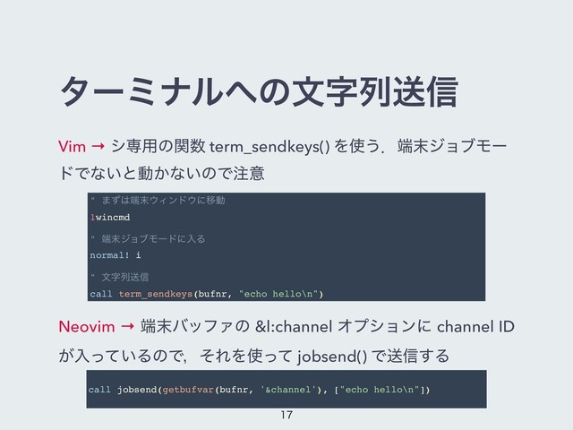 λʔϛφϧ΁ͷจࣈྻૹ৴
Vim → γઐ༻ͷؔ਺ term_sendkeys() Λ࢖͏ɽ୺຤δϣϒϞʔ
υͰͳ͍ͱಈ͔ͳ͍ͷͰ஫ҙ
Neovim → ୺຤όοϑΝͷ &l:channel Φϓγϣϯʹ channel ID
͕ೖ͍ͬͯΔͷͰɼͦΕΛ࢖ͬͯ jobsend() Ͱૹ৴͢Δ
" ·ͣ͸୺຤΢Οϯυ΢ʹҠಈ
1wincmd
" ୺຤δϣϒϞʔυʹೖΔ
normal! i
" จࣈྻૹ৴
call term_sendkeys(bufnr, "echo hello\n")
call jobsend(getbufvar(bufnr, '&channel'), ["echo hello\n"])


