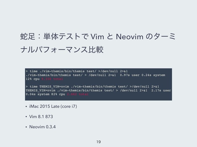 ऄ଍ɿ୯ମςετͰ Vim ͱ Neovim ͷλʔϛ
φϧύϑΥʔϚϯεൺֱ
> time ./vim-themis/bin/themis test/ >/dev/null 2>&1
./vim-themis/bin/themis test/ > /dev/null 2>&1 0.97s user 0.24s system
12% cpu 9.330 total
> time THEMIS_VIM=nvim ./vim-themis/bin/themis test/ >/dev/null 2>&1
THEMIS_VIM=nvim ./vim-themis/bin/themis test/ > /dev/null 2>&1 2.17s user
0.04s system 82% cpu 2.662 total
• iMac 2015 Late (core i7)
• Vim 8.1 873
• Neovim 0.3.4


