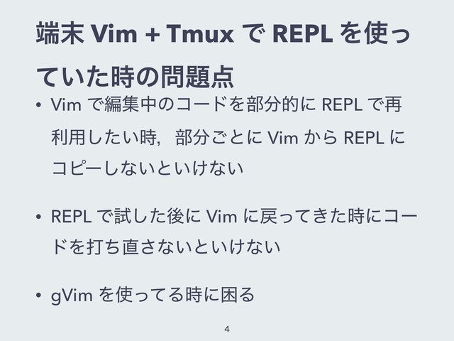 ୺຤ Vim + Tmux Ͱ REPL Λ࢖ͬ
͍ͯͨ࣌ͷ໰୊఺
• Vim ͰฤूதͷίʔυΛ෦෼తʹ REPL Ͱ࠶
ར༻͍ͨ࣌͠ɼ෦෼͝ͱʹ Vim ͔Β REPL ʹ
ίϐʔ͠ͳ͍ͱ͍͚ͳ͍
• REPL Ͱࢼͨ͠ޙʹ Vim ʹ໭͖ͬͯͨ࣌ʹίʔ
υΛଧͪ௚͞ͳ͍ͱ͍͚ͳ͍
• gVim Λ࢖ͬͯΔ࣌ʹࠔΔ


