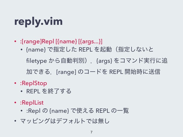 reply.vim
• :[range]Repl [{name} [{args...}]
• {name} Ͱࢦఆͨ͠ REPL Λىಈʢࢦఆ͠ͳ͍ͱ
ﬁletype ͔Βࣗಈ൑ผʣɽ{args} ΛίϚϯυ࣮ߦʹ௥
ՃͰ͖Δɽ[range] ͷίʔυΛ REPL ։࢝࣌ʹૹ৴
• :ReplStop
• REPL Λऴྃ͢Δ
• :ReplList
• :Repl ͷ {name} Ͱ࢖͑Δ REPL ͷҰཡ
• Ϛοϐϯά͸σϑΥϧτͰ͸ແ͠


