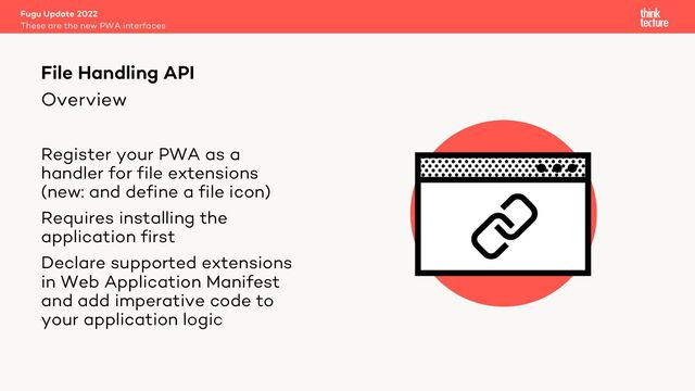 Overview
Register your PWA as a
handler for file extensions
(new: and define a file icon)
Requires installing the
application first
Declare supported extensions
in Web Application Manifest
and add imperative code to
your application logic
Fugu Update 2022
These are the new PWA interfaces
File Handling API
