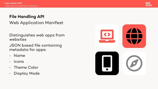 Web Application Manifest
Distinguishes web apps from
websites
JSON based file containing
metadata for apps:
- Name
- Icons
- Theme Color
- Display Mode
Fugu Update 2022
These are the new PWA interfaces
File Handling API
