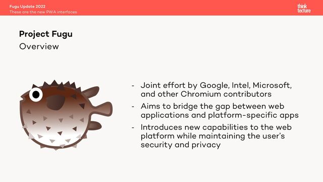 Overview
- Joint effort by Google, Intel, Microsoft,
and other Chromium contributors
- Aims to bridge the gap between web
applications and platform-specific apps
- Introduces new capabilities to the web
platform while maintaining the user’s
security and privacy
Fugu Update 2022
These are the new PWA interfaces
Project Fugu
