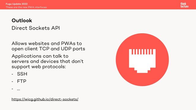 Direct Sockets API
Allows websites and PWAs to
open client TCP and UDP ports
Applications can talk to
servers and devices that don’t
support web protocols:
- SSH
- FTP
- …
https://wicg.github.io/direct-sockets/
Fugu Update 2022
These are the new PWA interfaces
Outlook

