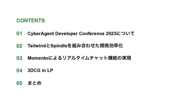 CyberAgent Developer Conference 2023ʹ͍ͭͯ
TailwindͱSpindleΛ૊Έ߹Θͤͨ։ൃޮ཰Խ
MomentoʹΑΔϦΞϧλΠϜνϟοτػೳͷ࣮ݱ
3DCG in LP
01
02
03
04
CONTENTS
05 ·ͱΊ
