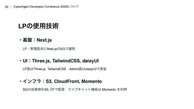 CyberAgent Developer Conference 2023ʹ͍ͭͯ
LPͷ࢖༻ٕज़
ɾج൫ɿNext.js 
ɹLPɾ؅ཧ໘ڞʹNext.jsͷSGͰӡ༻
ɾUIɿThree.js, TailwindCSS, daisyUI 
ɹLP໘͸Three.js, TailwindCSSɹAdmin໘͸daisyUIͰ࣮૷
ɾΠϯϑϥɿS3, CloudFront, Momento 
ɹSGͷ੒Ռ෺ΛS3, CFͰ഑৴ɹϥΠϒνϟοτػೳ͸ Momento Λར༻
02
