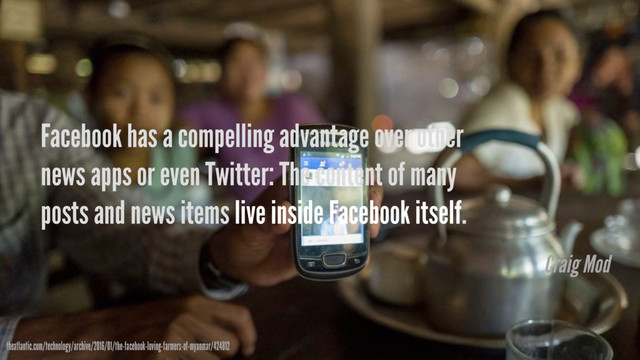 Facebook has a compelling advantage over other
news apps or even Twitter: The content of many
posts and news items live inside Facebook itself.
theatlantic.com/technology/archive/2016/01/the-facebook-loving-farmers-of-myanmar/424812
Craig Mod
