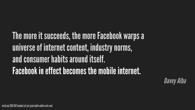 The more it succeeds, the more Facebook warps a
universe of internet content, industry norms,
and consumer habits around itself. 
Facebook in effect becomes the mobile internet.
wired.com/2016/08/facebook-isnt-just-good-mobile-mobile-works-now/
Davey Alba
