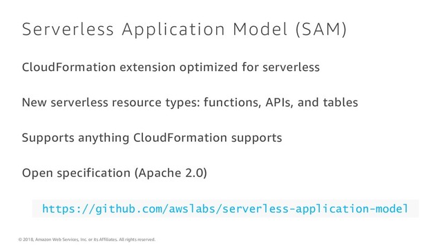 © 2018, Amazon Web Services, Inc. or its Affiliates. All rights reserved.
Serverless Application Model (SAM)
CloudFormation extension optimized for serverless
New serverless resource types: functions, APIs, and tables
Supports anything CloudFormation supports
Open specification (Apache 2.0)
https://github.com/awslabs/serverless-application-model
