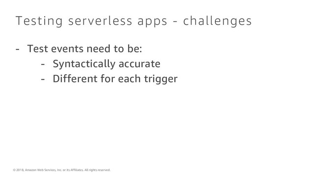 © 2018, Amazon Web Services, Inc. or its Affiliates. All rights reserved.
Testing serverless apps - challenges
- Test events need to be:
- Syntactically accurate
- Different for each trigger
