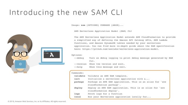 © 2018, Amazon Web Services, Inc. or its Affiliates. All rights reserved.
Introducing the new SAM CLI
Usage: sam [OPTIONS] COMMAND [ARGS]...
AWS Serverless Application Model (SAM) CLI
The AWS Serverless Application Model extends AWS CloudFormation to provide
a simplified way of defining the Amazon API Gateway APIs, AWS Lambda
functions, and Amazon DynamoDB tables needed by your serverless
application. You can find more in-depth guide about the SAM specification
here: https://github.com/awslabs/serverless-application-model.
Options:
--debug Turn on debug logging to print debug message generated by SAM
CLI.
--version Show the version and exit.
--help Show this message and exit.
Commands:
validate Validate an AWS SAM template.
init Initialize a serverless application with a...
package Package an AWS SAM application. This is an alias for 'aws
cloudformation package'.
deploy Deploy an AWS SAM application. This is an alias for 'aws
cloudformation deploy'.
logs Fetch logs for a function
local Run your Serverless application locally for...
