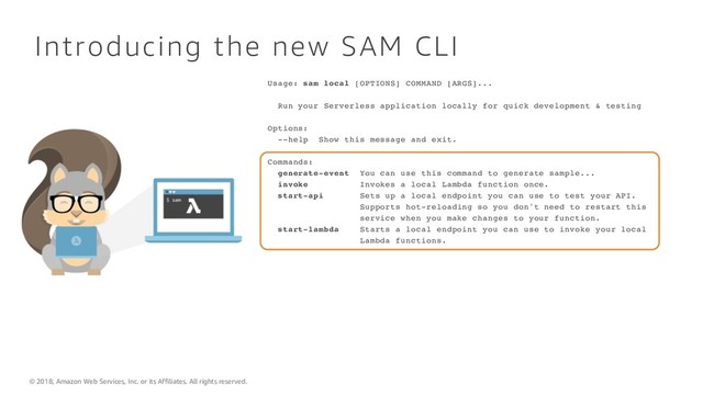 © 2018, Amazon Web Services, Inc. or its Affiliates. All rights reserved.
Introducing the new SAM CLI
Usage: sam local [OPTIONS] COMMAND [ARGS]...
Run your Serverless application locally for quick development & testing
Options:
--help Show this message and exit.
Commands:
generate-event You can use this command to generate sample...
invoke Invokes a local Lambda function once.
start-api Sets up a local endpoint you can use to test your API.
Supports hot-reloading so you don't need to restart this
service when you make changes to your function.
start-lambda Starts a local endpoint you can use to invoke your local
Lambda functions.
