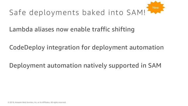 © 2018, Amazon Web Services, Inc. or its Affiliates. All rights reserved.
Safe deployments baked into SAM!
Lambda aliases now enable traffic shifting
CodeDeploy integration for deployment automation
Deployment automation natively supported in SAM
New

