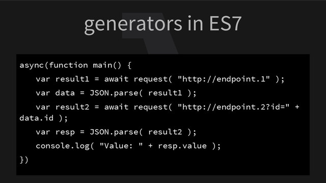 generators in ES7
async(function main() {
var result1 = await request( "http://endpoint.1" );
var data = JSON.parse( result1 );
var result2 = await request( "http://endpoint.2?id=" +
data.id );
var resp = JSON.parse( result2 );
console.log( "Value: " + resp.value );
})
