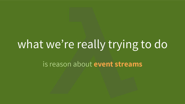 is reason about event streams
what we’re really trying to do
