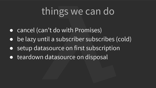 things we can do
● cancel (can’t do with Promises)
● be lazy until a subscriber subscribes (cold)
● setup datasource on first subscription
● teardown datasource on disposal
