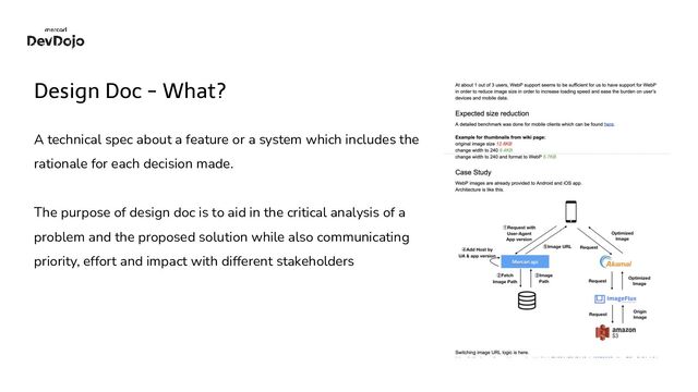 Design Doc - What?
A technical spec about a feature or a system which includes the
rationale for each decision made.
The purpose of design doc is to aid in the critical analysis of a
problem and the proposed solution while also communicating
priority, effort and impact with different stakeholders
