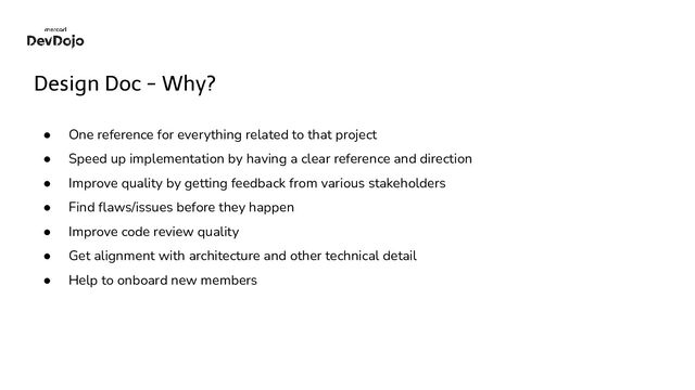Design Doc - Why?
● One reference for everything related to that project
● Speed up implementation by having a clear reference and direction
● Improve quality by getting feedback from various stakeholders
● Find ﬂaws/issues before they happen
● Improve code review quality
● Get alignment with architecture and other technical detail
● Help to onboard new members
