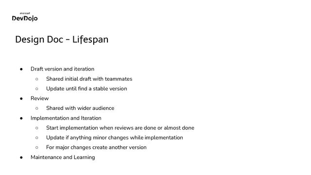 Design Doc - Lifespan
● Draft version and iteration
○ Shared initial draft with teammates
○ Update until ﬁnd a stable version
● Review
○ Shared with wider audience
● Implementation and Iteration
○ Start implementation when reviews are done or almost done
○ Update if anything minor changes while implementation
○ For major changes create another version
● Maintenance and Learning

