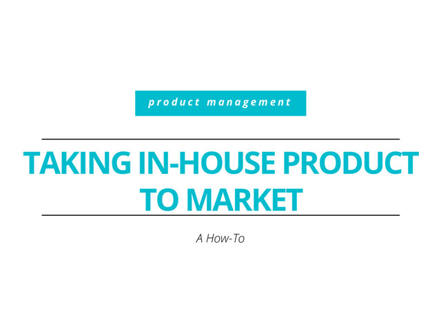 TAKING IN-HOUSE PRODUCT
TO MARKET
A How-To
p r o d u c t m a n a g e m e n t

