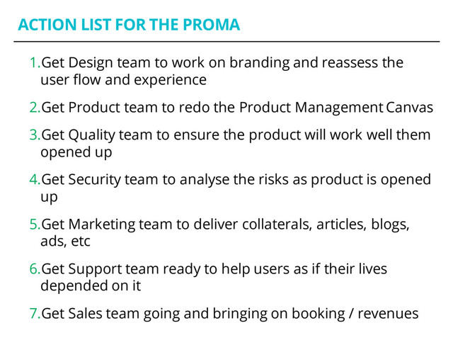 ACTION LIST FOR THE PROMA
1.Get Design team to work on branding and reassess the
user flow and experience
2.Get Product team to redo the Product Management Canvas
3.Get Quality team to ensure the product will work well them
opened up
4.Get Security team to analyse the risks as product is opened
up
5.Get Marketing team to deliver collaterals, articles, blogs,
ads, etc
6.Get Support team ready to help users as if their lives
depended on it
7.Get Sales team going and bringing on booking / revenues
