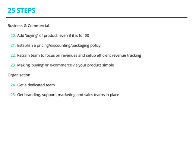 25 STEPS
Business & Commercial
20. Add ‘buying’ of product, even if it is for $0
21. Establish a pricing/discounting/packaging policy
22. Retrain team to focus on revenues and setup efficient revenue tracking
23. Making ‘buying’ or e-commerce via your product simple
Organisation
24. Get a dedicated team
25. Get branding, support, marketing and sales teams in place

