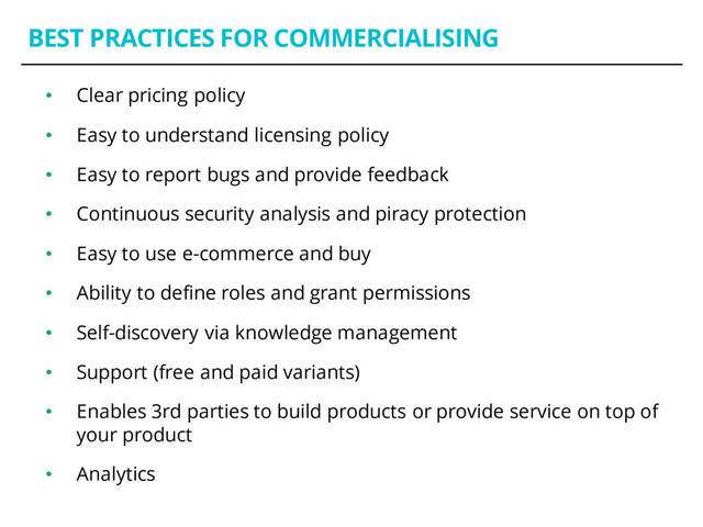 BEST PRACTICES FOR COMMERCIALISING
• Clear pricing policy
• Easy to understand licensing policy
• Easy to report bugs and provide feedback
• Continuous security analysis and piracy protection
• Easy to use e-commerce and buy
• Ability to define roles and grant permissions
• Self-discovery via knowledge management
• Support (free and paid variants)
• Enables 3rd parties to build products or provide service on top of
your product
• Analytics
