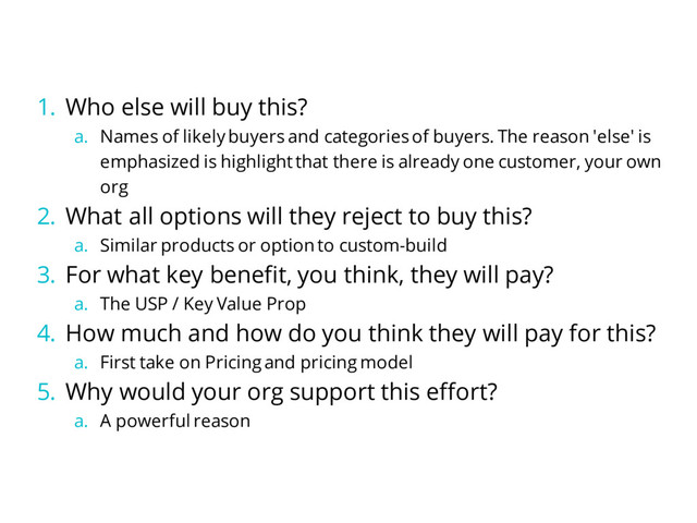 1. Who else will buy this?
a. Names of likely buyers and categories of buyers. The reason 'else' is
emphasized is highlight that there is already one customer, your own
org
2. What all options will they reject to buy this?
a. Similar products or option to custom-build
3. For what key benefit, you think, they will pay?
a. The USP / Key Value Prop
4. How much and how do you think they will pay for this?
a. First take on Pricing and pricing model
5. Why would your org support this effort?
a. A powerful reason
