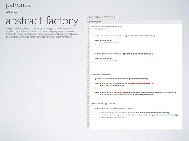 patrones
diseño
abstract factory
*Helps controlling instance creation by providing a service that give you
instances of implementations without directly exposing implementations.
It allows to replace dependencies based on implementations via conﬁguration
or at runtime without coupling your code to speciﬁc implementations.
https://gist.github.com/3930813
